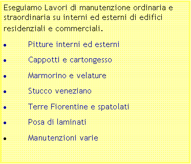 Casella di testo: Eseguiamo Lavori di manutenzione ordinaria e straordinaria su interni ed esterni di edifici residenziali e commerciali.Pitture interni ed esterniCappotti e cartongessoMarmorino e velatureStucco venezianoTerre Fiorentine e spatolatiPosa di laminatiManutenzioni varie
